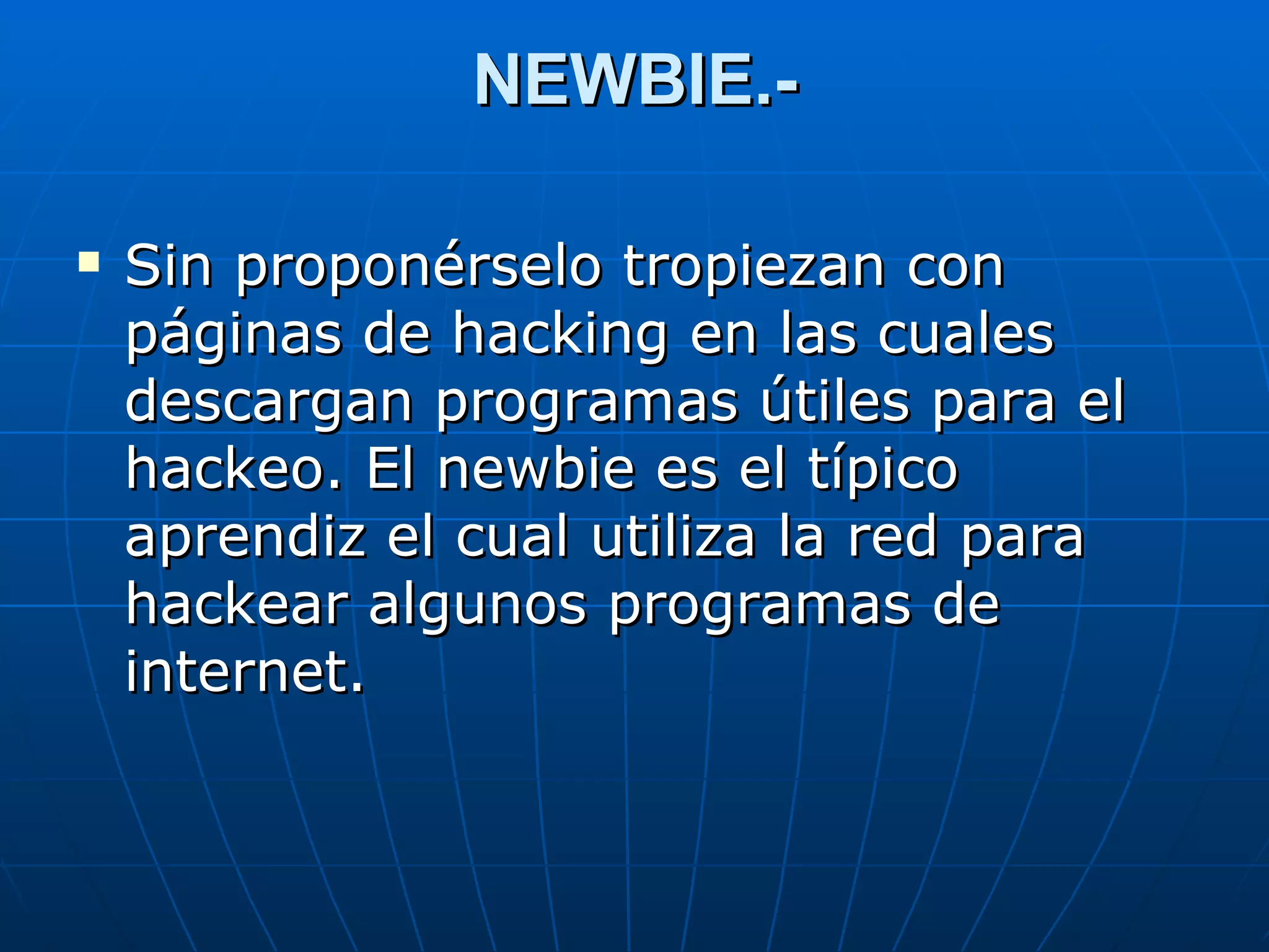 NEWBIE.-

   Sin proponérselo tropiezan con
    páginas de hacking en las cuales
    descargan programas útiles para el
    hackeo. El newbie es el típico
    aprendiz el cual utiliza la red para
    hackear algunos programas de
    internet.
 