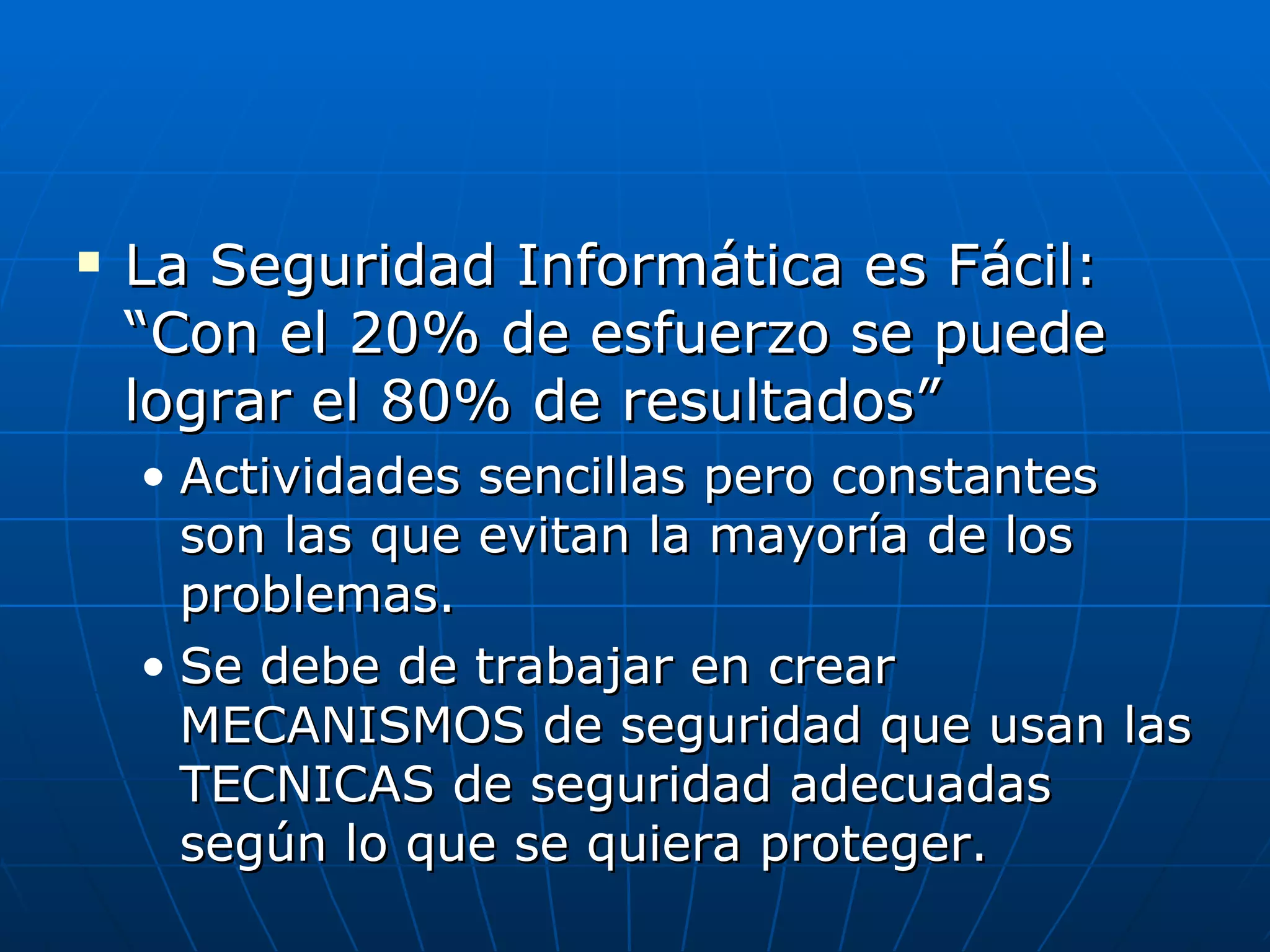   La Seguridad Informática es Fácil:
    “Con el 20% de esfuerzo se puede
    lograr el 80% de resultados”
    • Actividades sencillas pero constantes
      son las que evitan la mayoría de los
      problemas.
    • Se debe de trabajar en crear
      MECANISMOS de seguridad que usan las
      TECNICAS de seguridad adecuadas
      según lo que se quiera proteger.
 