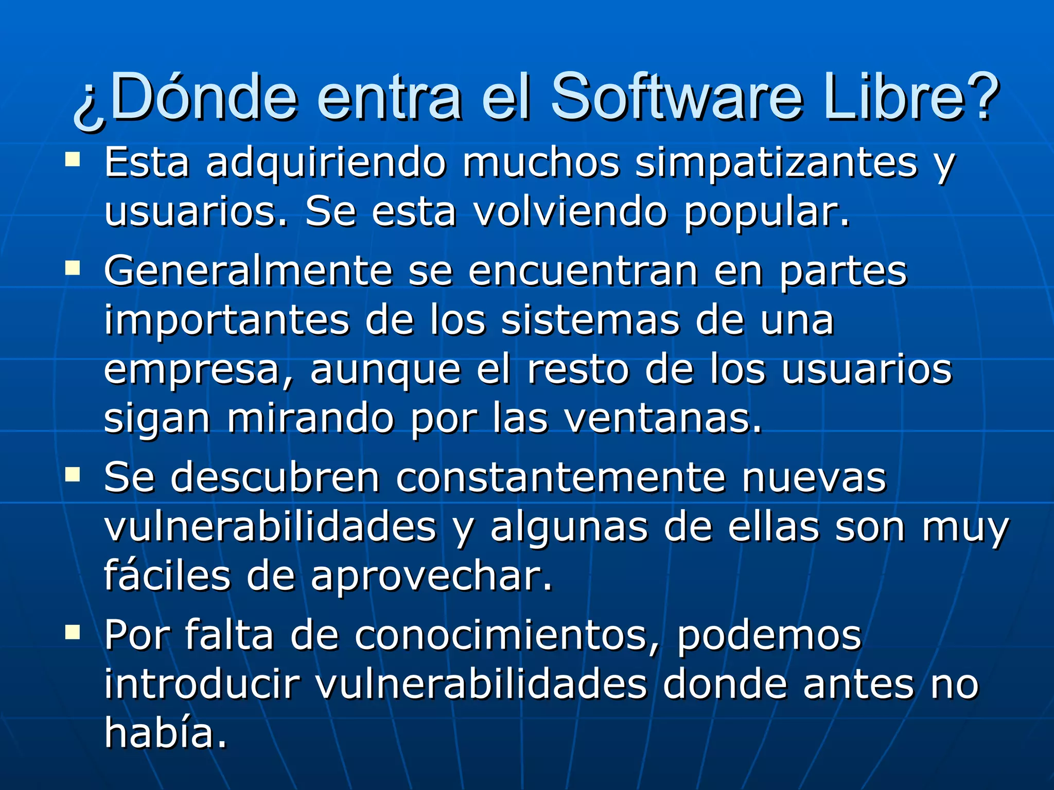 ¿Dónde entra el Software Libre?
   Esta adquiriendo muchos simpatizantes y
    usuarios. Se esta volviendo popular.
   Generalmente se encuentran en partes
    importantes de los sistemas de una
    empresa, aunque el resto de los usuarios
    sigan mirando por las ventanas.
   Se descubren constantemente nuevas
    vulnerabilidades y algunas de ellas son muy
    fáciles de aprovechar.
   Por falta de conocimientos, podemos
    introducir vulnerabilidades donde antes no
    había.
 