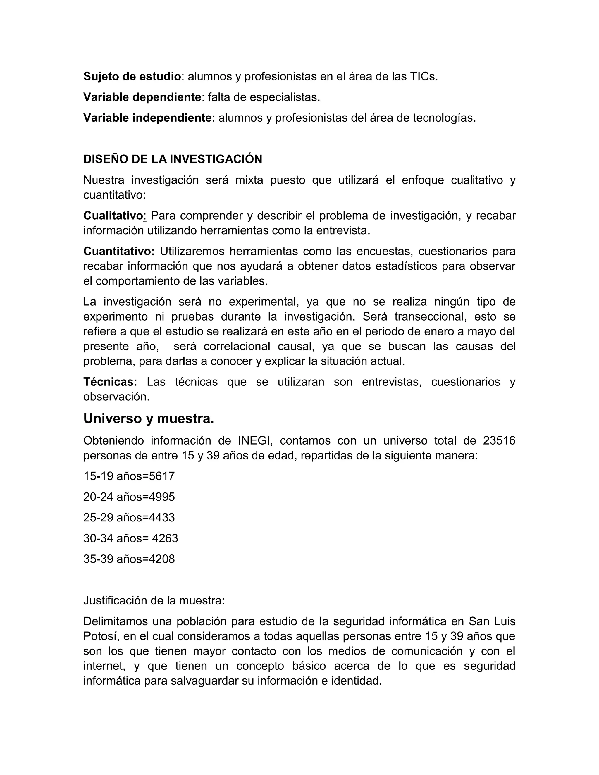 Sujeto de estudio: alumnos y profesionistas en el área de las TICs.
Variable dependiente: falta de especialistas.
Variable independiente: alumnos y profesionistas del área de tecnologías.
DISEÑO DE LA INVESTIGACIÓN
Nuestra investigación será mixta puesto que utilizará el enfoque cualitativo y
cuantitativo:
Cualitativo: Para comprender y describir el problema de investigación, y recabar
información utilizando herramientas como la entrevista.
Cuantitativo: Utilizaremos herramientas como las encuestas, cuestionarios para
recabar información que nos ayudará a obtener datos estadísticos para observar
el comportamiento de las variables.
La investigación será no experimental, ya que no se realiza ningún tipo de
experimento ni pruebas durante la investigación. Será transeccional, esto se
refiere a que el estudio se realizará en este año en el periodo de enero a mayo del
presente año, será correlacional causal, ya que se buscan las causas del
problema, para darlas a conocer y explicar la situación actual.
Técnicas: Las técnicas que se utilizaran son entrevistas, cuestionarios y
observación.
Universo y muestra.
Obteniendo información de INEGI, contamos con un universo total de 23516
personas de entre 15 y 39 años de edad, repartidas de la siguiente manera:
15-19 años=5617
20-24 años=4995
25-29 años=4433
30-34 años= 4263
35-39 años=4208
Justificación de la muestra:
Delimitamos una población para estudio de la seguridad informática en San Luis
Potosí, en el cual consideramos a todas aquellas personas entre 15 y 39 años que
son los que tienen mayor contacto con los medios de comunicación y con el
internet, y que tienen un concepto básico acerca de lo que es seguridad
informática para salvaguardar su información e identidad.
 