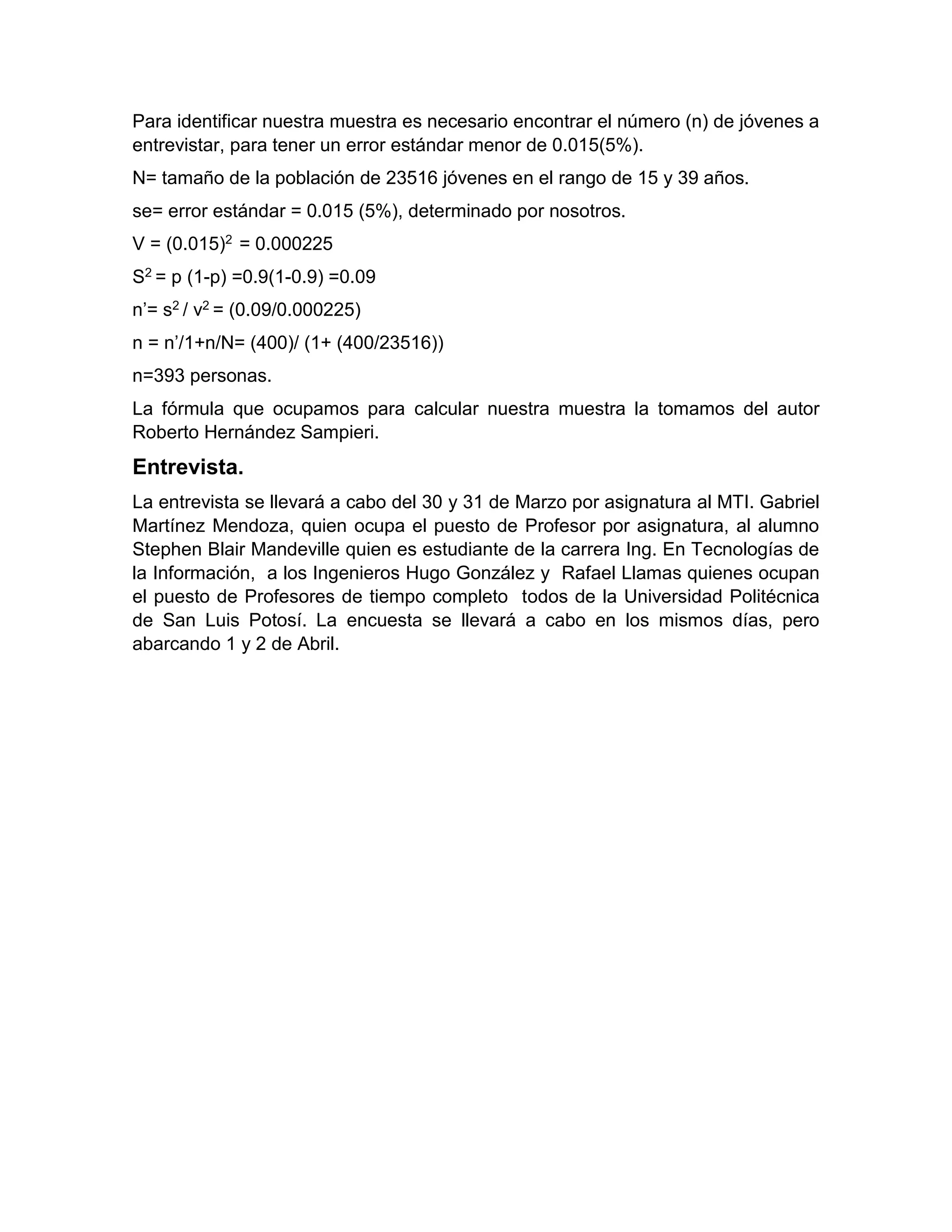 Para identificar nuestra muestra es necesario encontrar el número (n) de jóvenes a
entrevistar, para tener un error estándar menor de 0.015(5%).
N= tamaño de la población de 23516 jóvenes en el rango de 15 y 39 años.
se= error estándar = 0.015 (5%), determinado por nosotros.
V = (0.015)2 = 0.000225
S2 = p (1-p) =0.9(1-0.9) =0.09
n’= s2 / v2 = (0.09/0.000225)
n = n’/1+n/N= (400)/ (1+ (400/23516))
n=393 personas.
La fórmula que ocupamos para calcular nuestra muestra la tomamos del autor
Roberto Hernández Sampieri.
Entrevista.
La entrevista se llevará a cabo del 30 y 31 de Marzo por asignatura al MTI. Gabriel
Martínez Mendoza, quien ocupa el puesto de Profesor por asignatura, al alumno
Stephen Blair Mandeville quien es estudiante de la carrera Ing. En Tecnologías de
la Información, a los Ingenieros Hugo González y Rafael Llamas quienes ocupan
el puesto de Profesores de tiempo completo todos de la Universidad Politécnica
de San Luis Potosí. La encuesta se llevará a cabo en los mismos días, pero
abarcando 1 y 2 de Abril.
 