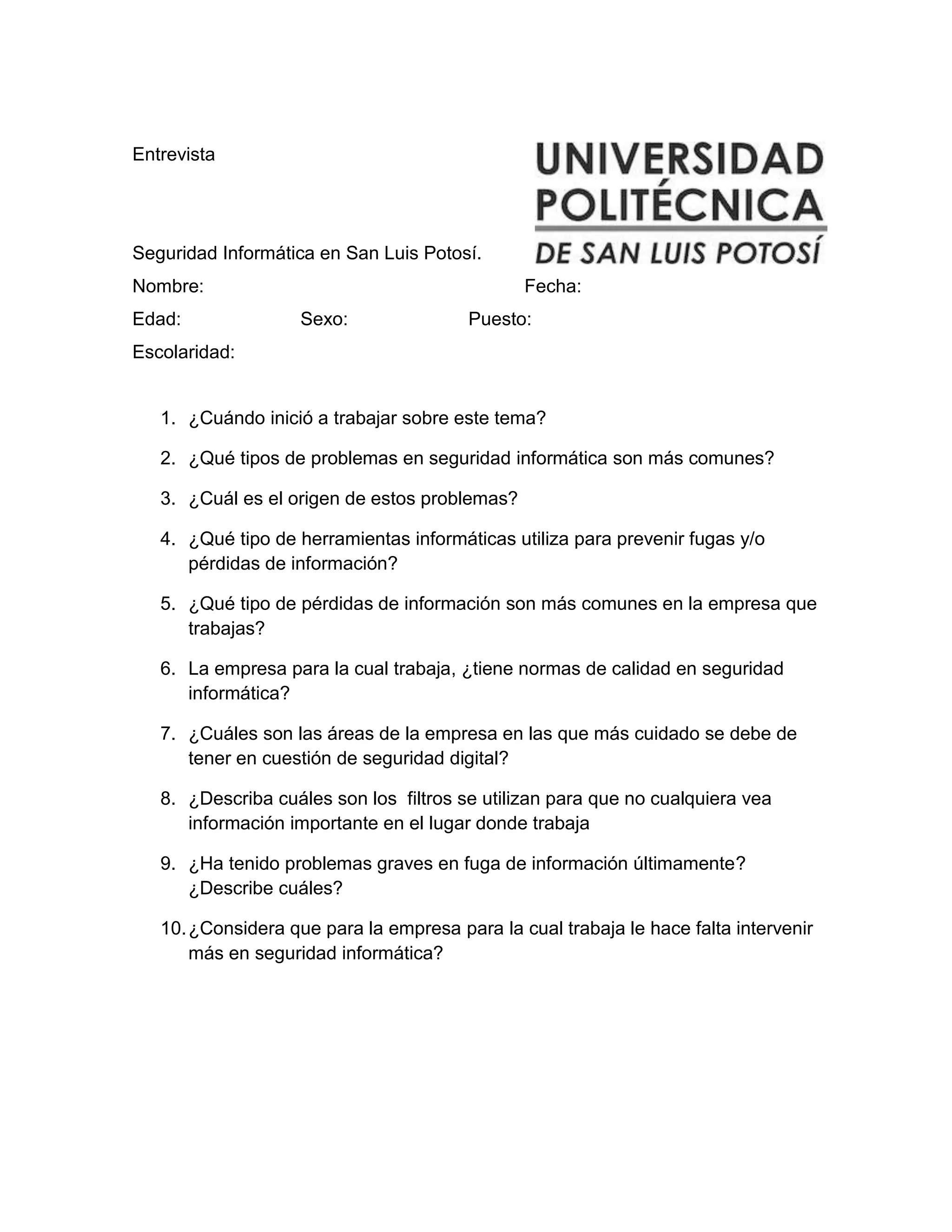 Entrevista
Seguridad Informática en San Luis Potosí.
Nombre: Fecha:
Edad: Sexo: Puesto:
Escolaridad:
1. ¿Cuándo inició a trabajar sobre este tema?
2. ¿Qué tipos de problemas en seguridad informática son más comunes?
3. ¿Cuál es el origen de estos problemas?
4. ¿Qué tipo de herramientas informáticas utiliza para prevenir fugas y/o
pérdidas de información?
5. ¿Qué tipo de pérdidas de información son más comunes en la empresa que
trabajas?
6. La empresa para la cual trabaja, ¿tiene normas de calidad en seguridad
informática?
7. ¿Cuáles son las áreas de la empresa en las que más cuidado se debe de
tener en cuestión de seguridad digital?
8. ¿Describa cuáles son los filtros se utilizan para que no cualquiera vea
información importante en el lugar donde trabaja
9. ¿Ha tenido problemas graves en fuga de información últimamente?
¿Describe cuáles?
10.¿Considera que para la empresa para la cual trabaja le hace falta intervenir
más en seguridad informática?
 