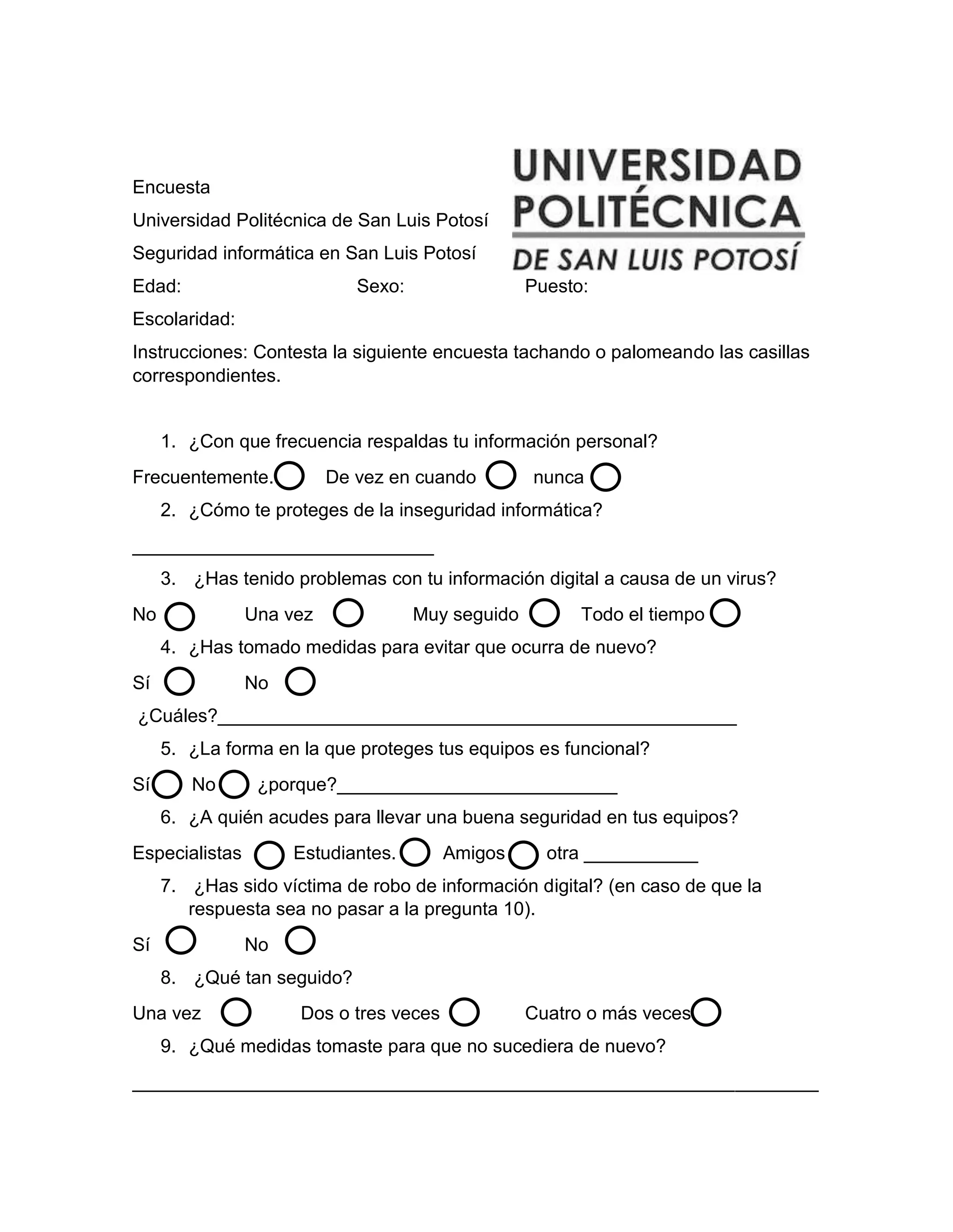 Encuesta
Universidad Politécnica de San Luis Potosí
Seguridad informática en San Luis Potosí
Edad: Sexo: Puesto:
Escolaridad:
Instrucciones: Contesta la siguiente encuesta tachando o palomeando las casillas
correspondientes.
1. ¿Con que frecuencia respaldas tu información personal?
Frecuentemente. De vez en cuando nunca
2. ¿Cómo te proteges de la inseguridad informática?
_____________________________
3. ¿Has tenido problemas con tu información digital a causa de un virus?
No Una vez Muy seguido Todo el tiempo
4. ¿Has tomado medidas para evitar que ocurra de nuevo?
Sí No
¿Cuáles?__________________________________________________
5. ¿La forma en la que proteges tus equipos es funcional?
Sí No ¿porque?___________________________
6. ¿A quién acudes para llevar una buena seguridad en tus equipos?
Especialistas Estudiantes. Amigos otra ___________
7. ¿Has sido víctima de robo de información digital? (en caso de que la
respuesta sea no pasar a la pregunta 10).
Sí No
8. ¿Qué tan seguido?
Una vez Dos o tres veces Cuatro o más veces
9. ¿Qué medidas tomaste para que no sucediera de nuevo?
__________________________________________________________________
 