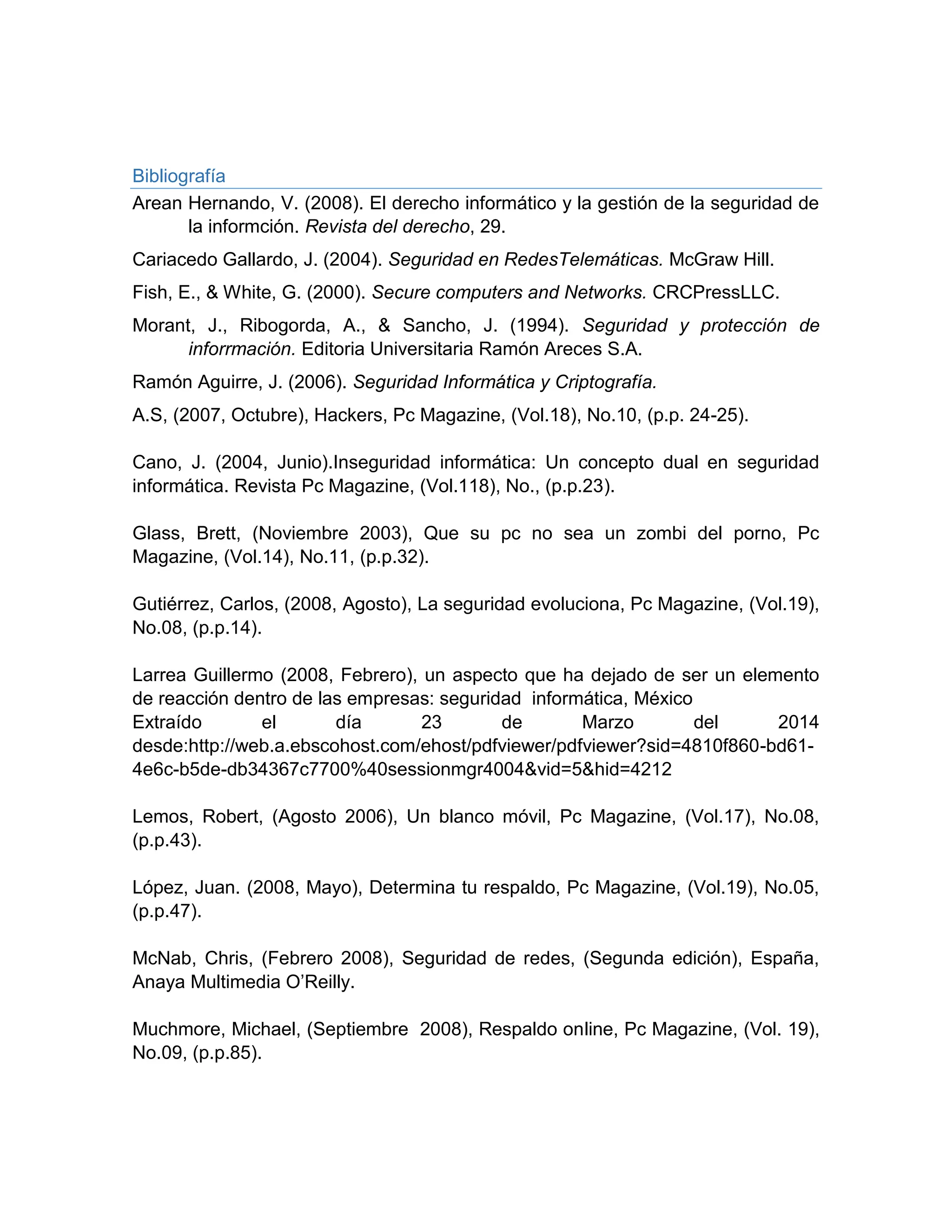 Bibliografía
Arean Hernando, V. (2008). El derecho informático y la gestión de la seguridad de
la informción. Revista del derecho, 29.
Cariacedo Gallardo, J. (2004). Seguridad en RedesTelemáticas. McGraw Hill.
Fish, E., & White, G. (2000). Secure computers and Networks. CRCPressLLC.
Morant, J., Ribogorda, A., & Sancho, J. (1994). Seguridad y protección de
inforrmación. Editoria Universitaria Ramón Areces S.A.
Ramón Aguirre, J. (2006). Seguridad Informática y Criptografía.
A.S, (2007, Octubre), Hackers, Pc Magazine, (Vol.18), No.10, (p.p. 24-25).
Cano, J. (2004, Junio).Inseguridad informática: Un concepto dual en seguridad
informática. Revista Pc Magazine, (Vol.118), No., (p.p.23).
Glass, Brett, (Noviembre 2003), Que su pc no sea un zombi del porno, Pc
Magazine, (Vol.14), No.11, (p.p.32).
Gutiérrez, Carlos, (2008, Agosto), La seguridad evoluciona, Pc Magazine, (Vol.19),
No.08, (p.p.14).
Larrea Guillermo (2008, Febrero), un aspecto que ha dejado de ser un elemento
de reacción dentro de las empresas: seguridad informática, México
Extraído el día 23 de Marzo del 2014
desde:http://web.a.ebscohost.com/ehost/pdfviewer/pdfviewer?sid=4810f860-bd61-
4e6c-b5de-db34367c7700%40sessionmgr4004&vid=5&hid=4212
Lemos, Robert, (Agosto 2006), Un blanco móvil, Pc Magazine, (Vol.17), No.08,
(p.p.43).
López, Juan. (2008, Mayo), Determina tu respaldo, Pc Magazine, (Vol.19), No.05,
(p.p.47).
McNab, Chris, (Febrero 2008), Seguridad de redes, (Segunda edición), España,
Anaya Multimedia O’Reilly.
Muchmore, Michael, (Septiembre 2008), Respaldo online, Pc Magazine, (Vol. 19),
No.09, (p.p.85).
 