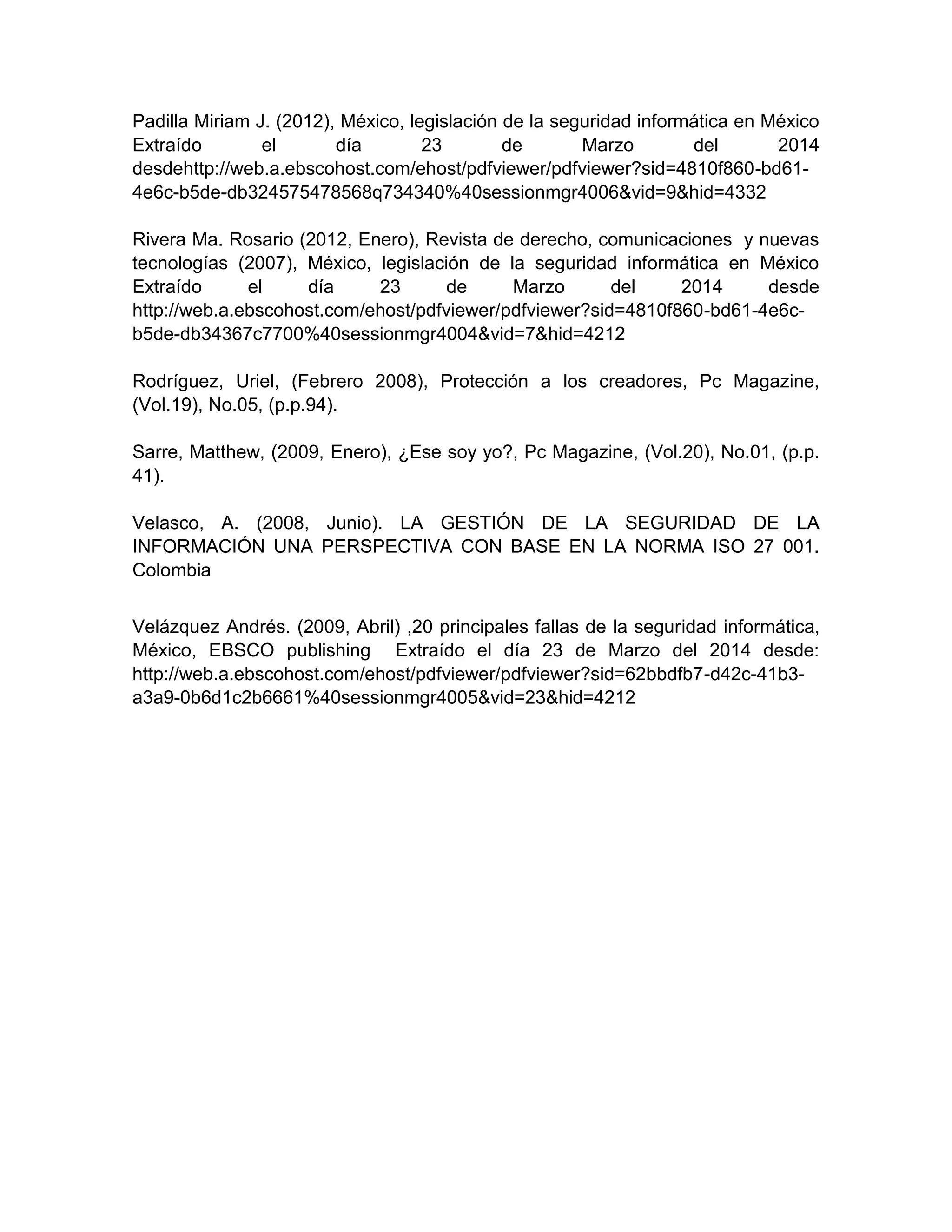 Padilla Miriam J. (2012), México, legislación de la seguridad informática en México
Extraído el día 23 de Marzo del 2014
desdehttp://web.a.ebscohost.com/ehost/pdfviewer/pdfviewer?sid=4810f860-bd61-
4e6c-b5de-db324575478568q734340%40sessionmgr4006&vid=9&hid=4332
Rivera Ma. Rosario (2012, Enero), Revista de derecho, comunicaciones y nuevas
tecnologías (2007), México, legislación de la seguridad informática en México
Extraído el día 23 de Marzo del 2014 desde
http://web.a.ebscohost.com/ehost/pdfviewer/pdfviewer?sid=4810f860-bd61-4e6c-
b5de-db34367c7700%40sessionmgr4004&vid=7&hid=4212
Rodríguez, Uriel, (Febrero 2008), Protección a los creadores, Pc Magazine,
(Vol.19), No.05, (p.p.94).
Sarre, Matthew, (2009, Enero), ¿Ese soy yo?, Pc Magazine, (Vol.20), No.01, (p.p.
41).
Velasco, A. (2008, Junio). LA GESTIÓN DE LA SEGURIDAD DE LA
INFORMACIÓN UNA PERSPECTIVA CON BASE EN LA NORMA ISO 27 001.
Colombia
Velázquez Andrés. (2009, Abril) ,20 principales fallas de la seguridad informática,
México, EBSCO publishing Extraído el día 23 de Marzo del 2014 desde:
http://web.a.ebscohost.com/ehost/pdfviewer/pdfviewer?sid=62bbdfb7-d42c-41b3-
a3a9-0b6d1c2b6661%40sessionmgr4005&vid=23&hid=4212
 