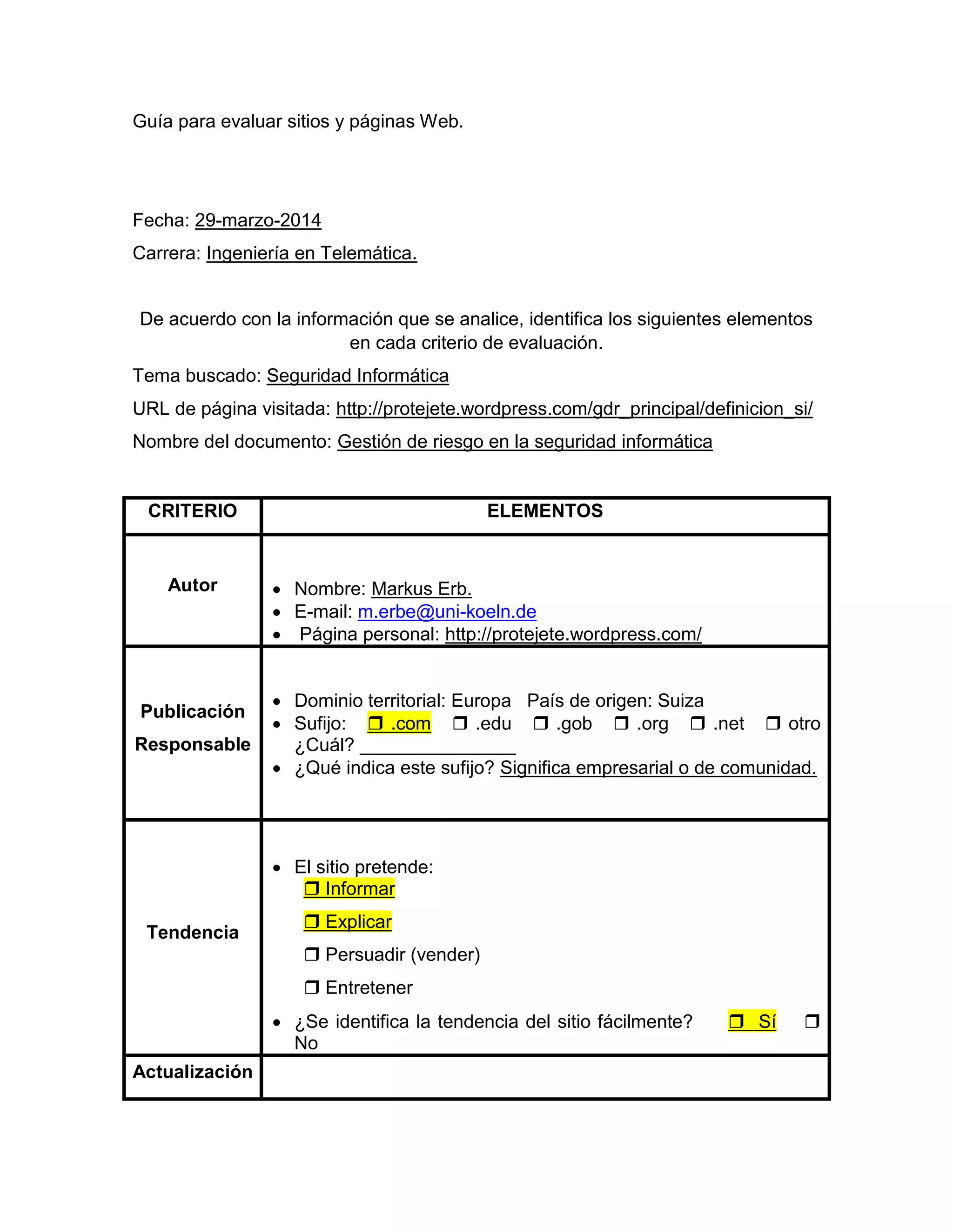 Guía para evaluar sitios y páginas Web.
Fecha: 29-marzo-2014
Carrera: Ingeniería en Telemática.
De acuerdo con la información que se analice, identifica los siguientes elementos
en cada criterio de evaluación.
Tema buscado: Seguridad Informática
URL de página visitada: http://protejete.wordpress.com/gdr_principal/definicion_si/
Nombre del documento: Gestión de riesgo en la seguridad informática
CRITERIO ELEMENTOS
Autor  Nombre: Markus Erb.
 E-mail: m.erbe@uni-koeln.de
 Página personal: http://protejete.wordpress.com/
Publicación
Responsable
 Dominio territorial: Europa País de origen: Suiza
 Sufijo:  .com  .edu  .gob  .org  .net  otro
¿Cuál? _______________
 ¿Qué indica este sufijo? Significa empresarial o de comunidad.
Tendencia
 El sitio pretende:
 Informar
 Explicar
 Persuadir (vender)
 Entretener
 ¿Se identifica la tendencia del sitio fácilmente?  Sí 
No
Actualización
 