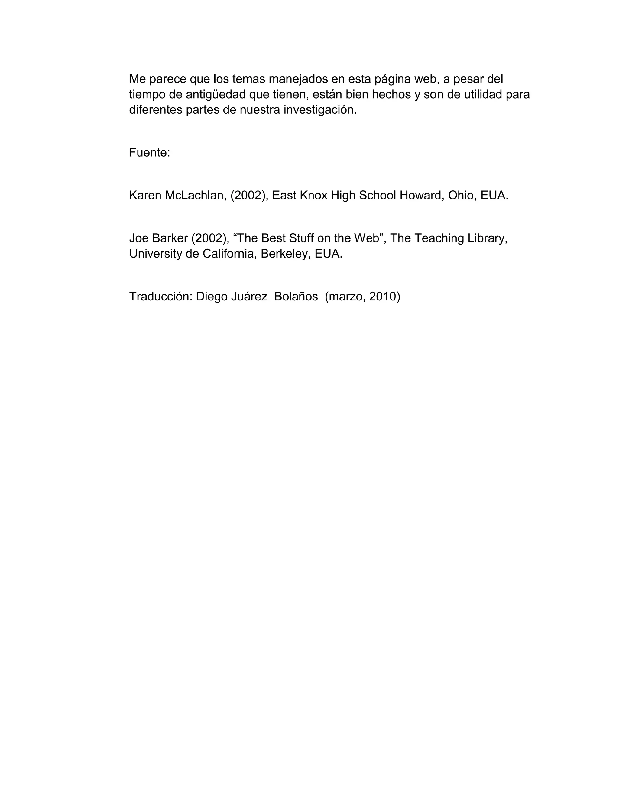 Me parece que los temas manejados en esta página web, a pesar del
tiempo de antigüedad que tienen, están bien hechos y son de utilidad para
diferentes partes de nuestra investigación.
Fuente:
Karen McLachlan, (2002), East Knox High School Howard, Ohio, EUA.
Joe Barker (2002), “The Best Stuff on the Web”, The Teaching Library,
University de California, Berkeley, EUA.
Traducción: Diego Juárez Bolaños (marzo, 2010)
 