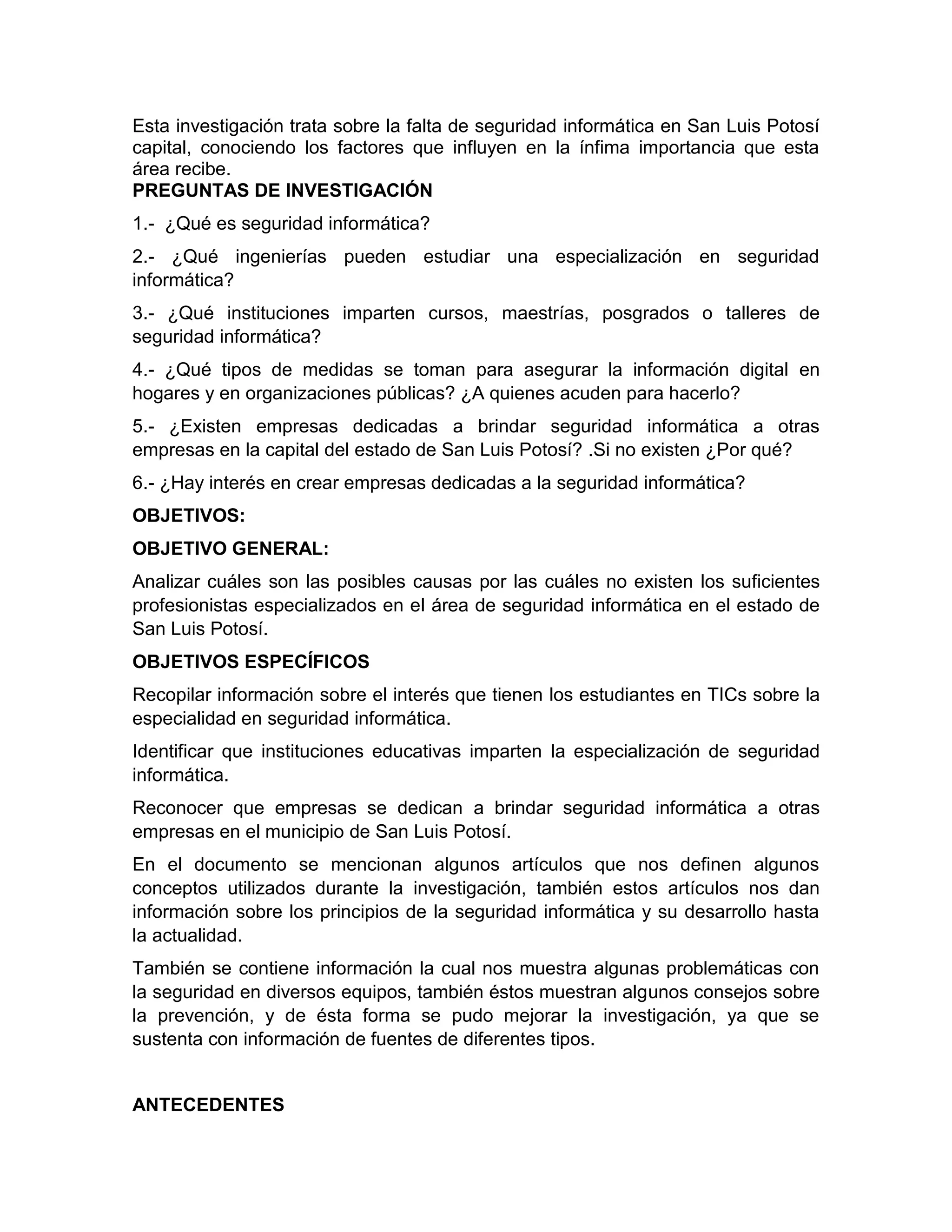 PREGUNTAS DE INVESTIGACIÓN
1.- ¿Qué es seguridad informática?
2.- ¿Qué ingenierías pueden estudiar una especialización en seguridad
informática?
3.- ¿Qué instituciones imparten cursos, maestrías, posgrados o talleres de
seguridad informática?
4.- ¿Qué tipos de medidas se toman para asegurar la información digital en
hogares y en organizaciones públicas? ¿A quienes acuden para hacerlo?
5.- ¿Existen empresas dedicadas a brindar seguridad informática a otras
empresas en la capital del estado de San Luis Potosí? .Si no existen ¿Por qué?
6.- ¿Hay interés en crear empresas dedicadas a la seguridad informática?
OBJETIVOS:
OBJETIVO GENERAL:
Analizar cuáles son las posibles causas por las cuáles no existen los suficientes
profesionistas especializados en el área de seguridad informática en el estado de
San Luis Potosí.
OBJETIVOS ESPECÍFICOS
Recopilar información sobre el interés que tienen los estudiantes en TICs sobre la
especialidad en seguridad informática.
Identificar que instituciones educativas imparten la especialización de seguridad
informática.
Reconocer que empresas se dedican a brindar seguridad informática a otras
empresas en el municipio de San Luis Potosí.
En el documento se mencionan algunos artículos que nos definen algunos
conceptos utilizados durante la investigación, también estos artículos nos dan
información sobre los principios de la seguridad informática y su desarrollo hasta
la actualidad.
También se contiene información la cual nos muestra algunas problemáticas con
la seguridad en diversos equipos, también éstos muestran algunos consejos sobre
la prevención, y de ésta forma se pudo mejorar la investigación, ya que se
sustenta con información de fuentes de diferentes tipos.
ANTECEDENTES
Esta investigación trata sobre la falta de seguridad informática en San Luis Potosí
capital, conociendo los factores que influyen en la ínfima importancia que esta
área recibe.
 