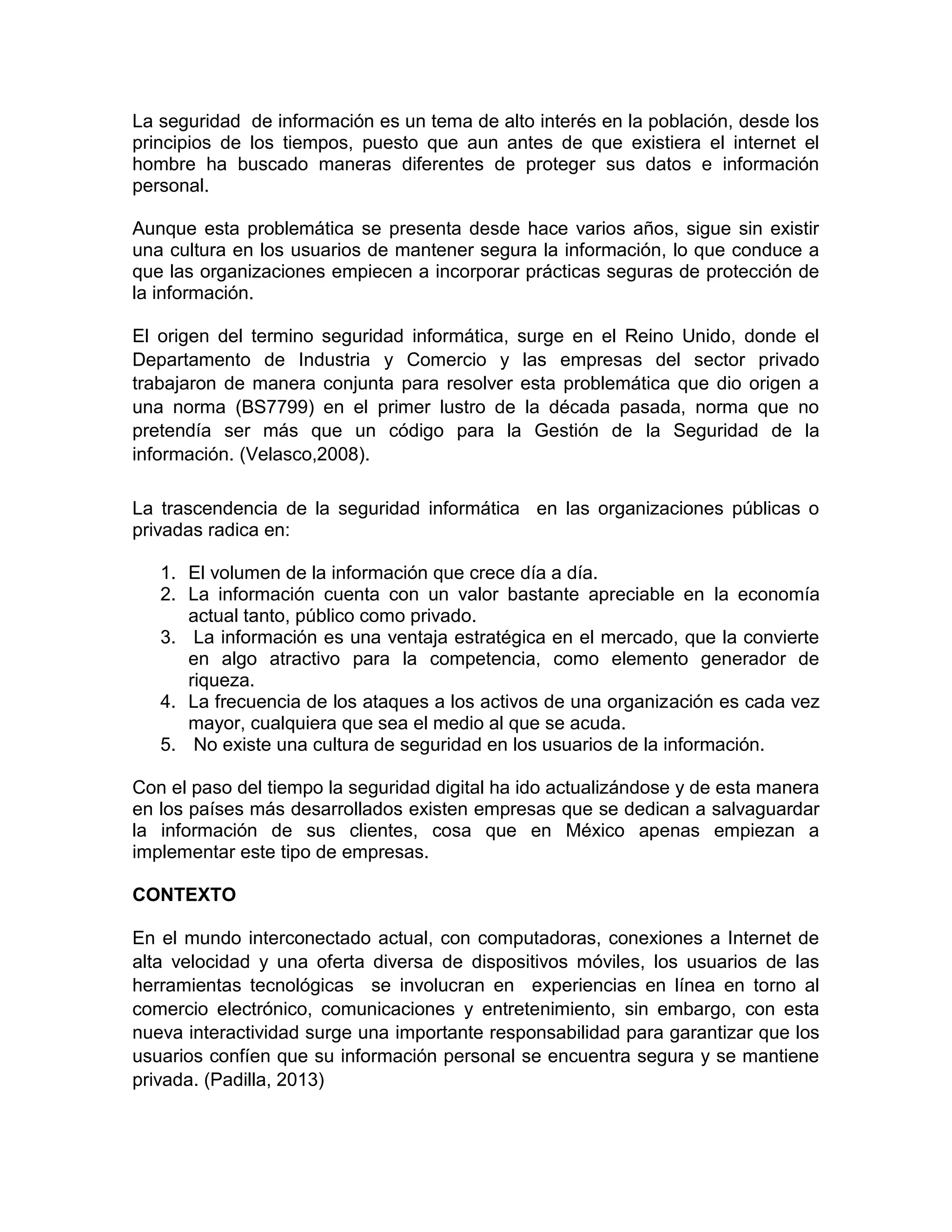 La seguridad de información es un tema de alto interés en la población, desde los
principios de los tiempos, puesto que aun antes de que existiera el internet el
hombre ha buscado maneras diferentes de proteger sus datos e información
personal.
Aunque esta problemática se presenta desde hace varios años, sigue sin existir
una cultura en los usuarios de mantener segura la información, lo que conduce a
que las organizaciones empiecen a incorporar prácticas seguras de protección de
la información.
El origen del termino seguridad informática, surge en el Reino Unido, donde el
Departamento de Industria y Comercio y las empresas del sector privado
trabajaron de manera conjunta para resolver esta problemática que dio origen a
una norma (BS7799) en el primer lustro de la década pasada, norma que no
pretendía ser más que un código para la Gestión de la Seguridad de la
información. (Velasco,2008).
La trascendencia de la seguridad informática en las organizaciones públicas o
privadas radica en:
1. El volumen de la información que crece día a día.
2. La información cuenta con un valor bastante apreciable en la economía
actual tanto, público como privado.
3. La información es una ventaja estratégica en el mercado, que la convierte
en algo atractivo para la competencia, como elemento generador de
riqueza.
4. La frecuencia de los ataques a los activos de una organización es cada vez
mayor, cualquiera que sea el medio al que se acuda.
5. No existe una cultura de seguridad en los usuarios de la información.
Con el paso del tiempo la seguridad digital ha ido actualizándose y de esta manera
en los países más desarrollados existen empresas que se dedican a salvaguardar
la información de sus clientes, cosa que en México apenas empiezan a
implementar este tipo de empresas.
CONTEXTO
En el mundo interconectado actual, con computadoras, conexiones a Internet de
alta velocidad y una oferta diversa de dispositivos móviles, los usuarios de las
herramientas tecnológicas se involucran en experiencias en línea en torno al
comercio electrónico, comunicaciones y entretenimiento, sin embargo, con esta
nueva interactividad surge una importante responsabilidad para garantizar que los
usuarios confíen que su información personal se encuentra segura y se mantiene
privada. (Padilla, 2013)
 