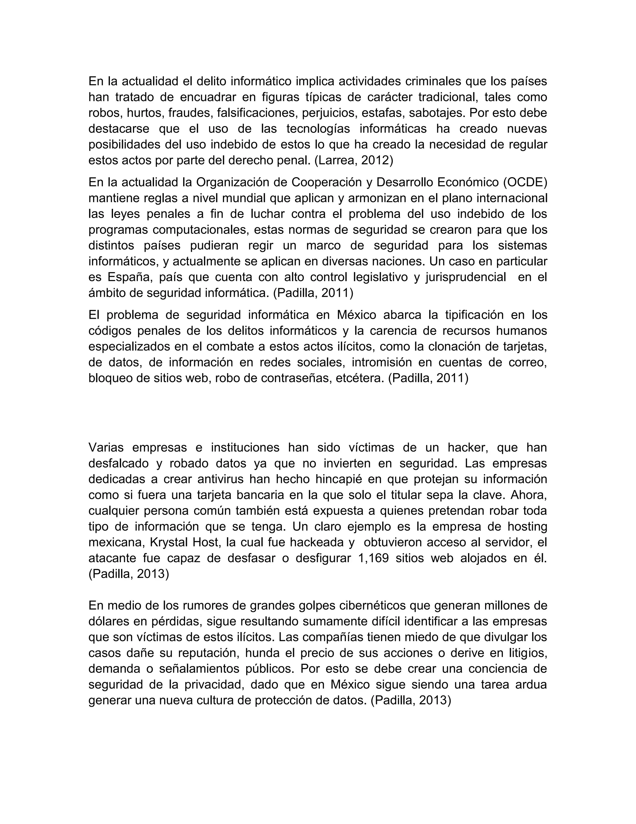 En la actualidad el delito informático implica actividades criminales que los países
han tratado de encuadrar en figuras típicas de carácter tradicional, tales como
robos, hurtos, fraudes, falsificaciones, perjuicios, estafas, sabotajes. Por esto debe
destacarse que el uso de las tecnologías informáticas ha creado nuevas
posibilidades del uso indebido de estos lo que ha creado la necesidad de regular
estos actos por parte del derecho penal. (Larrea, 2012)
En la actualidad la Organización de Cooperación y Desarrollo Económico (OCDE)
mantiene reglas a nivel mundial que aplican y armonizan en el plano internacional
las leyes penales a fin de luchar contra el problema del uso indebido de los
programas computacionales, estas normas de seguridad se crearon para que los
distintos países pudieran regir un marco de seguridad para los sistemas
informáticos, y actualmente se aplican en diversas naciones. Un caso en particular
es España, país que cuenta con alto control legislativo y jurisprudencial en el
ámbito de seguridad informática. (Padilla, 2011)
El problema de seguridad informática en México abarca la tipificación en los
códigos penales de los delitos informáticos y la carencia de recursos humanos
especializados en el combate a estos actos ilícitos, como la clonación de tarjetas,
de datos, de información en redes sociales, intromisión en cuentas de correo,
bloqueo de sitios web, robo de contraseñas, etcétera. (Padilla, 2011)
Varias empresas e instituciones han sido víctimas de un hacker, que han
desfalcado y robado datos ya que no invierten en seguridad. Las empresas
dedicadas a crear antivirus han hecho hincapié en que protejan su información
como si fuera una tarjeta bancaria en la que solo el titular sepa la clave. Ahora,
cualquier persona común también está expuesta a quienes pretendan robar toda
tipo de información que se tenga. Un claro ejemplo es la empresa de hosting
mexicana, Krystal Host, la cual fue hackeada y obtuvieron acceso al servidor, el
atacante fue capaz de desfasar o desfigurar 1,169 sitios web alojados en él.
(Padilla, 2013)
En medio de los rumores de grandes golpes cibernéticos que generan millones de
dólares en pérdidas, sigue resultando sumamente difícil identificar a las empresas
que son víctimas de estos ilícitos. Las compañías tienen miedo de que divulgar los
casos dañe su reputación, hunda el precio de sus acciones o derive en litigios,
demanda o señalamientos públicos. Por esto se debe crear una conciencia de
seguridad de la privacidad, dado que en México sigue siendo una tarea ardua
generar una nueva cultura de protección de datos. (Padilla, 2013)
 