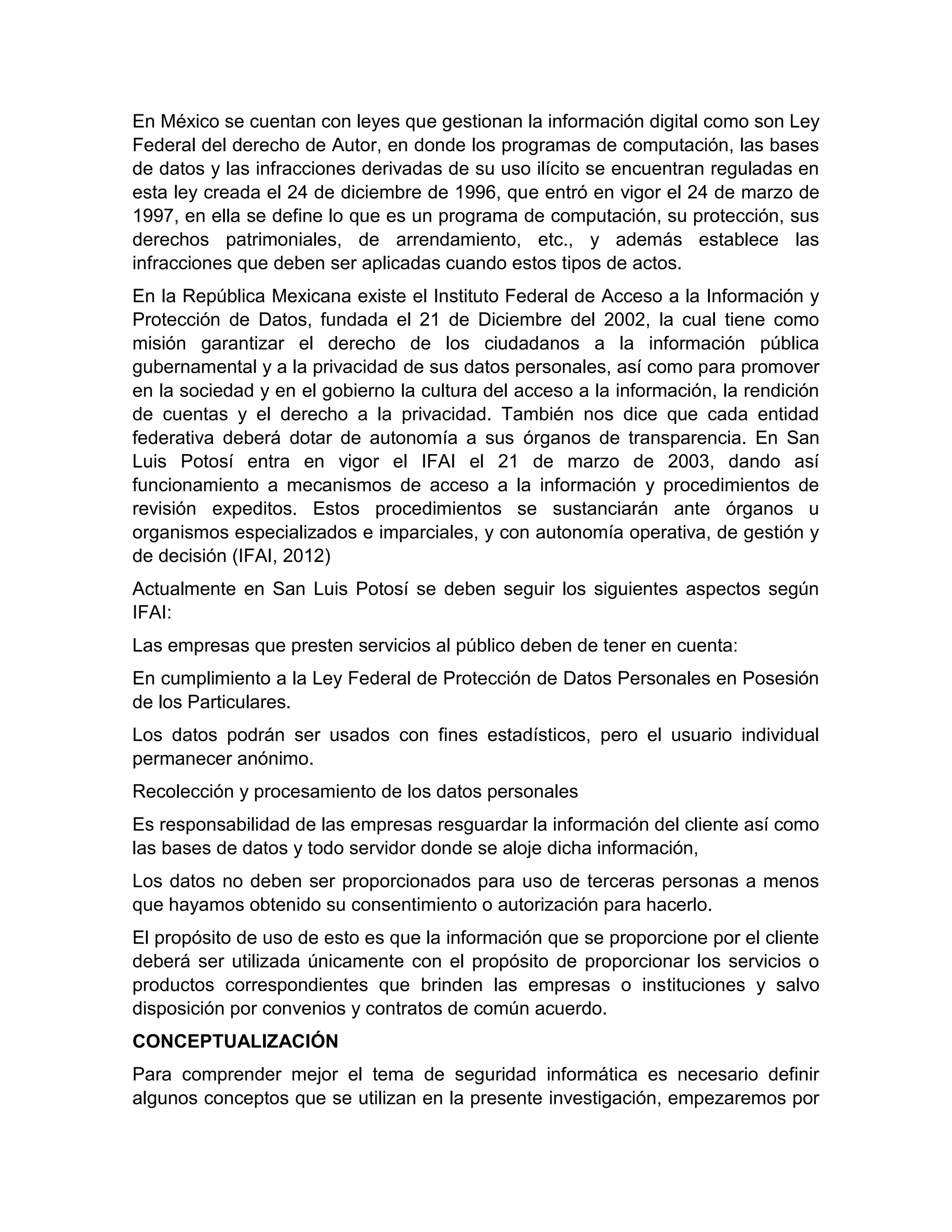 En México se cuentan con leyes que gestionan la información digital como son Ley
Federal del derecho de Autor, en donde los programas de computación, las bases
de datos y las infracciones derivadas de su uso ilícito se encuentran reguladas en
esta ley creada el 24 de diciembre de 1996, que entró en vigor el 24 de marzo de
1997, en ella se define lo que es un programa de computación, su protección, sus
derechos patrimoniales, de arrendamiento, etc., y además establece las
infracciones que deben ser aplicadas cuando estos tipos de actos.
En la República Mexicana existe el Instituto Federal de Acceso a la Información y
Protección de Datos, fundada el 21 de Diciembre del 2002, la cual tiene como
misión garantizar el derecho de los ciudadanos a la información pública
gubernamental y a la privacidad de sus datos personales, así como para promover
en la sociedad y en el gobierno la cultura del acceso a la información, la rendición
de cuentas y el derecho a la privacidad. También nos dice que cada entidad
federativa deberá dotar de autonomía a sus órganos de transparencia. En San
Luis Potosí entra en vigor el IFAI el 21 de marzo de 2003, dando así
funcionamiento a mecanismos de acceso a la información y procedimientos de
revisión expeditos. Estos procedimientos se sustanciarán ante órganos u
organismos especializados e imparciales, y con autonomía operativa, de gestión y
de decisión (IFAI, 2012)
Actualmente en San Luis Potosí se deben seguir los siguientes aspectos según
IFAI:
Las empresas que presten servicios al público deben de tener en cuenta:
En cumplimiento a la Ley Federal de Protección de Datos Personales en Posesión
de los Particulares.
Los datos podrán ser usados con fines estadísticos, pero el usuario individual
permanecer anónimo.
Recolección y procesamiento de los datos personales
Es responsabilidad de las empresas resguardar la información del cliente así como
las bases de datos y todo servidor donde se aloje dicha información,
Los datos no deben ser proporcionados para uso de terceras personas a menos
que hayamos obtenido su consentimiento o autorización para hacerlo.
El propósito de uso de esto es que la información que se proporcione por el cliente
deberá ser utilizada únicamente con el propósito de proporcionar los servicios o
productos correspondientes que brinden las empresas o instituciones y salvo
disposición por convenios y contratos de común acuerdo.
CONCEPTUALIZACIÓN
Para comprender mejor el tema de seguridad informática es necesario definir
algunos conceptos que se utilizan en la presente investigación, empezaremos por
 