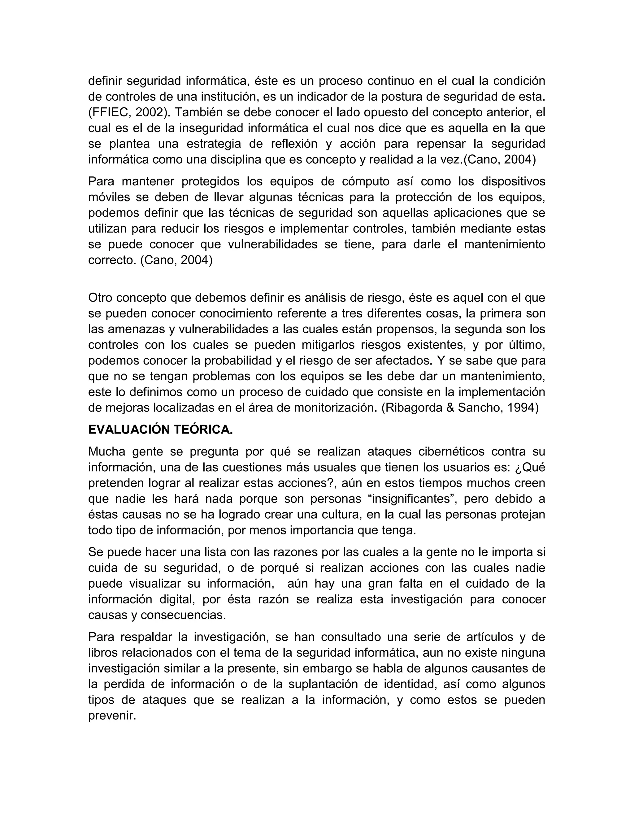 definir seguridad informática, éste es un proceso continuo en el cual la condición
de controles de una institución, es un indicador de la postura de seguridad de esta.
(FFIEC, 2002). También se debe conocer el lado opuesto del concepto anterior, el
cual es el de la inseguridad informática el cual nos dice que es aquella en la que
se plantea una estrategia de reflexión y acción para repensar la seguridad
informática como una disciplina que es concepto y realidad a la vez.(Cano, 2004)
Para mantener protegidos los equipos de cómputo así como los dispositivos
móviles se deben de llevar algunas técnicas para la protección de los equipos,
podemos definir que las técnicas de seguridad son aquellas aplicaciones que se
utilizan para reducir los riesgos e implementar controles, también mediante estas
se puede conocer que vulnerabilidades se tiene, para darle el mantenimiento
correcto. (Cano, 2004)
Otro concepto que debemos definir es análisis de riesgo, éste es aquel con el que
se pueden conocer conocimiento referente a tres diferentes cosas, la primera son
las amenazas y vulnerabilidades a las cuales están propensos, la segunda son los
controles con los cuales se pueden mitigarlos riesgos existentes, y por último,
podemos conocer la probabilidad y el riesgo de ser afectados. Y se sabe que para
que no se tengan problemas con los equipos se les debe dar un mantenimiento,
este lo definimos como un proceso de cuidado que consiste en la implementación
de mejoras localizadas en el área de monitorización. (Ribagorda & Sancho, 1994)
EVALUACIÓN TEÓRICA.
Mucha gente se pregunta por qué se realizan ataques cibernéticos contra su
información, una de las cuestiones más usuales que tienen los usuarios es: ¿Qué
pretenden lograr al realizar estas acciones?, aún en estos tiempos muchos creen
que nadie les hará nada porque son personas “insignificantes”, pero debido a
éstas causas no se ha logrado crear una cultura, en la cual las personas protejan
todo tipo de información, por menos importancia que tenga.
Se puede hacer una lista con las razones por las cuales a la gente no le importa si
cuida de su seguridad, o de porqué si realizan acciones con las cuales nadie
puede visualizar su información, aún hay una gran falta en el cuidado de la
información digital, por ésta razón se realiza esta investigación para conocer
causas y consecuencias.
Para respaldar la investigación, se han consultado una serie de artículos y de
libros relacionados con el tema de la seguridad informática, aun no existe ninguna
investigación similar a la presente, sin embargo se habla de algunos causantes de
la perdida de información o de la suplantación de identidad, así como algunos
tipos de ataques que se realizan a la información, y como estos se pueden
prevenir.
 