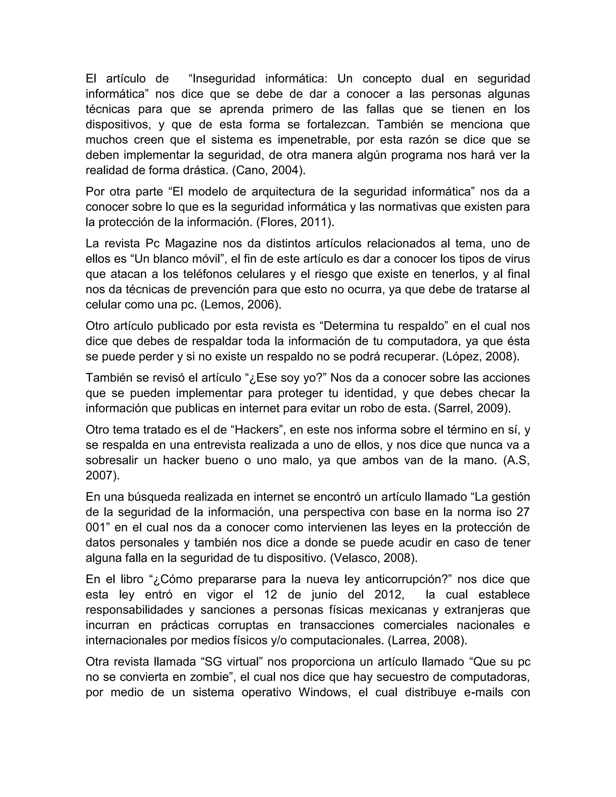 El artículo de “Inseguridad informática: Un concepto dual en seguridad
informática” nos dice que se debe de dar a conocer a las personas algunas
técnicas para que se aprenda primero de las fallas que se tienen en los
dispositivos, y que de esta forma se fortalezcan. También se menciona que
muchos creen que el sistema es impenetrable, por esta razón se dice que se
deben implementar la seguridad, de otra manera algún programa nos hará ver la
realidad de forma drástica. (Cano, 2004).
Por otra parte “El modelo de arquitectura de la seguridad informática” nos da a
conocer sobre lo que es la seguridad informática y las normativas que existen para
la protección de la información. (Flores, 2011).
La revista Pc Magazine nos da distintos artículos relacionados al tema, uno de
ellos es “Un blanco móvil”, el fin de este artículo es dar a conocer los tipos de virus
que atacan a los teléfonos celulares y el riesgo que existe en tenerlos, y al final
nos da técnicas de prevención para que esto no ocurra, ya que debe de tratarse al
celular como una pc. (Lemos, 2006).
Otro artículo publicado por esta revista es “Determina tu respaldo” en el cual nos
dice que debes de respaldar toda la información de tu computadora, ya que ésta
se puede perder y si no existe un respaldo no se podrá recuperar. (López, 2008).
También se revisó el artículo “¿Ese soy yo?” Nos da a conocer sobre las acciones
que se pueden implementar para proteger tu identidad, y que debes checar la
información que publicas en internet para evitar un robo de esta. (Sarrel, 2009).
Otro tema tratado es el de “Hackers”, en este nos informa sobre el término en sí, y
se respalda en una entrevista realizada a uno de ellos, y nos dice que nunca va a
sobresalir un hacker bueno o uno malo, ya que ambos van de la mano. (A.S,
2007).
En una búsqueda realizada en internet se encontró un artículo llamado “La gestión
de la seguridad de la información, una perspectiva con base en la norma iso 27
001” en el cual nos da a conocer como intervienen las leyes en la protección de
datos personales y también nos dice a donde se puede acudir en caso de tener
alguna falla en la seguridad de tu dispositivo. (Velasco, 2008).
En el libro “¿Cómo prepararse para la nueva ley anticorrupción?” nos dice que
esta ley entró en vigor el 12 de junio del 2012, la cual establece
responsabilidades y sanciones a personas físicas mexicanas y extranjeras que
incurran en prácticas corruptas en transacciones comerciales nacionales e
internacionales por medios físicos y/o computacionales. (Larrea, 2008).
Otra revista llamada “SG virtual” nos proporciona un artículo llamado “Que su pc
no se convierta en zombie”, el cual nos dice que hay secuestro de computadoras,
por medio de un sistema operativo Windows, el cual distribuye e-mails con
 