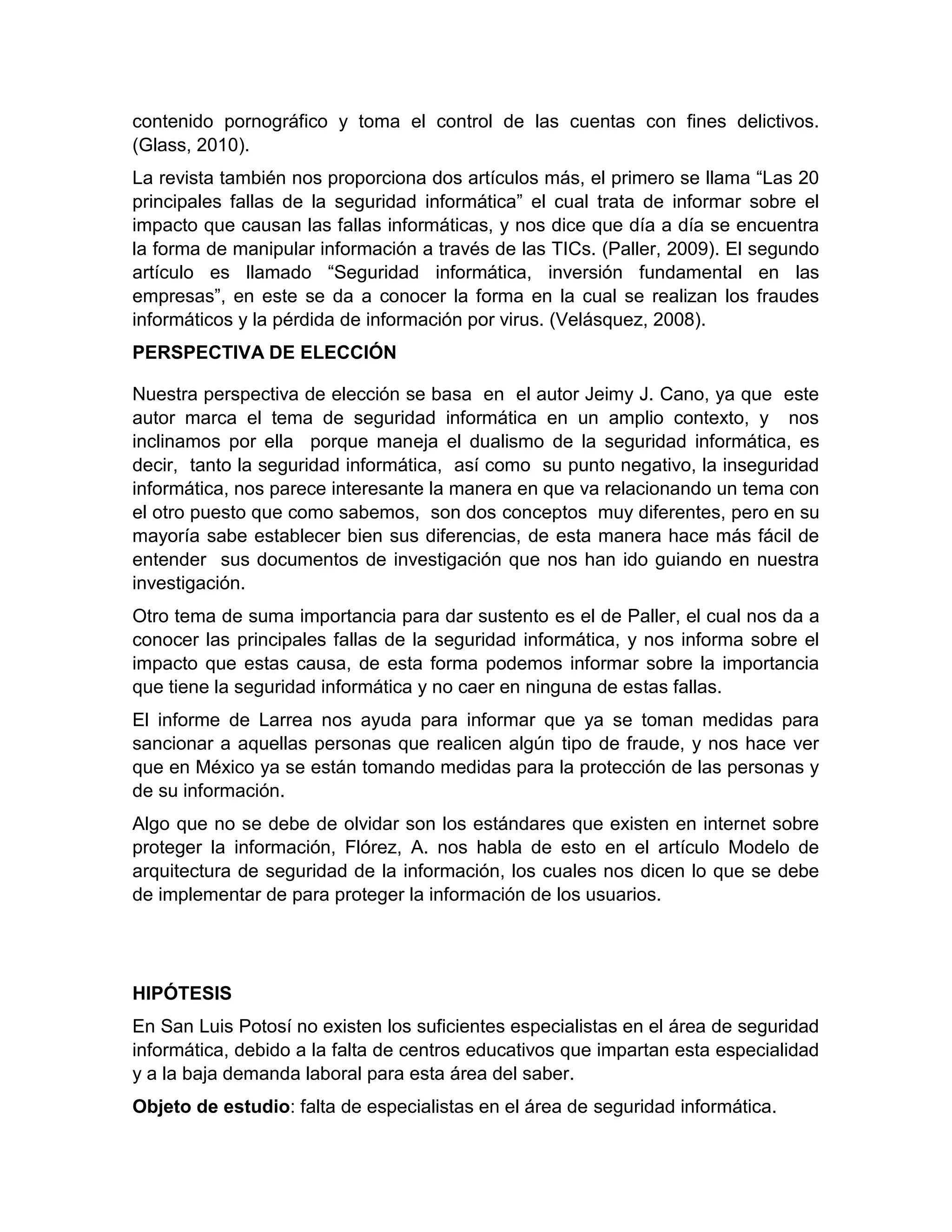 contenido pornográfico y toma el control de las cuentas con fines delictivos.
(Glass, 2010).
La revista también nos proporciona dos artículos más, el primero se llama “Las 20
principales fallas de la seguridad informática” el cual trata de informar sobre el
impacto que causan las fallas informáticas, y nos dice que día a día se encuentra
la forma de manipular información a través de las TICs. (Paller, 2009). El segundo
artículo es llamado “Seguridad informática, inversión fundamental en las
empresas”, en este se da a conocer la forma en la cual se realizan los fraudes
informáticos y la pérdida de información por virus. (Velásquez, 2008).
PERSPECTIVA DE ELECCIÓN
Nuestra perspectiva de elección se basa en el autor Jeimy J. Cano, ya que este
autor marca el tema de seguridad informática en un amplio contexto, y nos
inclinamos por ella porque maneja el dualismo de la seguridad informática, es
decir, tanto la seguridad informática, así como su punto negativo, la inseguridad
informática, nos parece interesante la manera en que va relacionando un tema con
el otro puesto que como sabemos, son dos conceptos muy diferentes, pero en su
mayoría sabe establecer bien sus diferencias, de esta manera hace más fácil de
entender sus documentos de investigación que nos han ido guiando en nuestra
investigación.
Otro tema de suma importancia para dar sustento es el de Paller, el cual nos da a
conocer las principales fallas de la seguridad informática, y nos informa sobre el
impacto que estas causa, de esta forma podemos informar sobre la importancia
que tiene la seguridad informática y no caer en ninguna de estas fallas.
El informe de Larrea nos ayuda para informar que ya se toman medidas para
sancionar a aquellas personas que realicen algún tipo de fraude, y nos hace ver
que en México ya se están tomando medidas para la protección de las personas y
de su información.
Algo que no se debe de olvidar son los estándares que existen en internet sobre
proteger la información, Flórez, A. nos habla de esto en el artículo Modelo de
arquitectura de seguridad de la información, los cuales nos dicen lo que se debe
de implementar de para proteger la información de los usuarios.
HIPÓTESIS
En San Luis Potosí no existen los suficientes especialistas en el área de seguridad
informática, debido a la falta de centros educativos que impartan esta especialidad
y a la baja demanda laboral para esta área del saber.
Objeto de estudio: falta de especialistas en el área de seguridad informática.
 