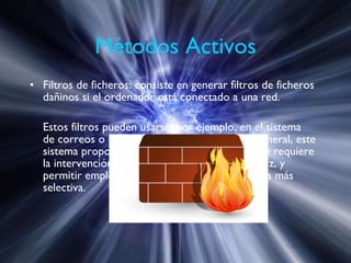 Métodos Activos Filtros de ficheros: consiste en generar filtros de ficheros dañinos si el ordenador está conectado a una red. Estos filtros pueden usarse, por ejemplo, en el sistema de correos o usando técnicas de firewall. En general, este sistema proporciona una seguridad donde no se requiere la intervención del usuario, puede ser muy eficaz, y permitir emplear únicamente recursos de forma más selectiva.  