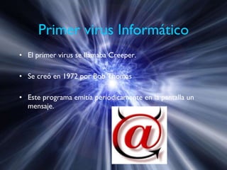 Primer virus Informático El primer virus se llamaba  Creeper. Se creó en 1972 por Bob Thomas Este programa emitía periódicamente en la pantalla un mensaje. 