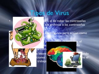 Tipos de Virus Troyanos : Su objetivo será el de robar las contraseñas que el usuario tenga en sus archivos o las contraseñas para el acceso a redes. Camaleones : son como los troyanos pero actúan como programas comerciales. Virus mutantes :  poseen la capacidad de encriptar el cuerpo del virus para que no pueda ser detectado fácilmente por un antivirus. Virus sigiloso :  Este intentará permanecer oculto tapando todas las modificaciones que haga y observando cómo el sistema operativo trabaja con los archivos.  