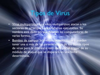 Tipos de Virus Virus multipartitos :  Los virus multipartitos atacan a los sectores de arranque y a los ficheros ejecutables. Su nombre está dado porque infectan las computadoras de varias formas. Bombas de tiempo :  Son virus convencionales y pueden tener una o más de las características de los demás tipos de virus pero la diferencia está dada por el trigger de su módulo de ataque que se disparará en una fecha determinada. 