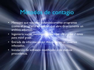 Métodos de contagio Mensajes que ejecutan automáticamente programas (como el programa de correo que abre directamente un archivo adjunto). Ingeniería social, mensajes como: Haz   clic y gana 2 tonos para móvil gratis.. . Entrada de información en discos de otros usuarios infectados. Instalación de software modificado o de dudosa procedencia. 