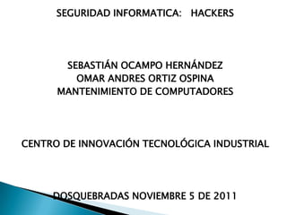 SEGURIDAD INFORMATICA: HACKERS




       SEBASTIÁN OCAMPO HERNÁNDEZ
         OMAR ANDRES ORTIZ OSPINA
      MANTENIMIENTO DE COMPUTADORES




CENTRO DE INNOVACIÓN TECNOLÓGICA INDUSTRIAL




     DOSQUEBRADAS NOVIEMBRE 5 DE 2011
 