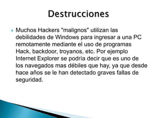    Muchos Hackers "malignos" utilizan las
    debilidades de Windows para ingresar a una PC
    remotamente mediante el uso de programas
    Hack, backdoor, troyanos, etc. Por ejemplo
    Internet Explorer se podría decir que es uno de
    los navegados mas débiles que hay, ya que desde
    hace años se le han detectado graves fallas de
    seguridad.
 