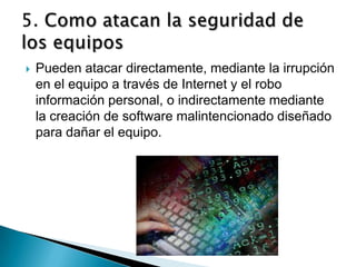    Pueden atacar directamente, mediante la irrupción
    en el equipo a través de Internet y el robo
    información personal, o indirectamente mediante
    la creación de software malintencionado diseñado
    para dañar el equipo.
 