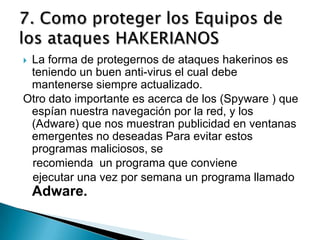 La forma de protegernos de ataques hakerinos es
 teniendo un buen anti-virus el cual debe
 mantenerse siempre actualizado.
Otro dato importante es acerca de los (Spyware ) que
 espían nuestra navegación por la red, y los
 (Adware) que nos muestran publicidad en ventanas
 emergentes no deseadas Para evitar estos
 programas maliciosos, se
 recomienda un programa que conviene
 ejecutar una vez por semana un programa llamado
    Adware.
 