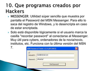    MESSENGER: Utilidad súper sencilla que muestra por
    pantalla el Password del MSN Messenger. Para ello lo
    saca del registro de Windows, y lo desencripta en caso
    de estar encriptada.
   Solo está disponible lógicamente si el usuario marca la
    casilla "recordar password" al conectarse al Messenger.
    Muy útil para cybers, ordenadores de la novia/novio,
    institutos, etc. Funciona con la última versión del MSN
    7.
 