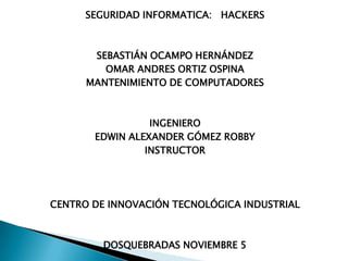 SEGURIDAD INFORMATICA: HACKERS



       SEBASTIÁN OCAMPO HERNÁNDEZ
         OMAR ANDRES ORTIZ OSPINA
      MANTENIMIENTO DE COMPUTADORES



                 INGENIERO
       EDWIN ALEXANDER GÓMEZ ROBBY
                INSTRUCTOR




CENTRO DE INNOVACIÓN TECNOLÓGICA INDUSTRIAL



         DOSQUEBRADAS NOVIEMBRE 5
 