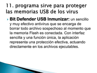    Bit Defender USB Inmunizar: un sencillo
    y muy efectivo antivirus que se encarga de
    borrar todo archivo sospechoso al momento que
    la memoria Flash es conectada. Con interfaz
    sencilla y una función única, la aplicación
    representa una protección efectiva, actuando
    directamente en los archivos ejecutables.
 