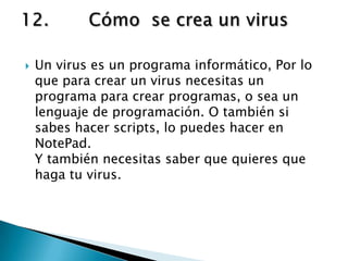    Un virus es un programa informático, Por lo
    que para crear un virus necesitas un
    programa para crear programas, o sea un
    lenguaje de programación. O también si
    sabes hacer scripts, lo puedes hacer en
    NotePad.
    Y también necesitas saber que quieres que
    haga tu virus.
 