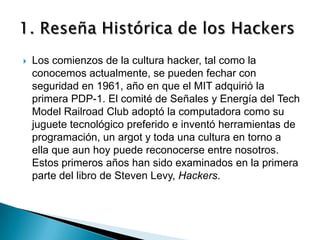    Los comienzos de la cultura hacker, tal como la
    conocemos actualmente, se pueden fechar con
    seguridad en 1961, año en que el MIT adquirió la
    primera PDP-1. El comité de Señales y Energía del Tech
    Model Railroad Club adoptó la computadora como su
    juguete tecnológico preferido e inventó herramientas de
    programación, un argot y toda una cultura en torno a
    ella que aun hoy puede reconocerse entre nosotros.
    Estos primeros años han sido examinados en la primera
    parte del libro de Steven Levy, Hackers.
 