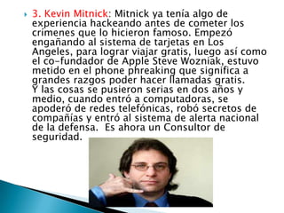    3. Kevin Mitnick: Mitnick ya tenía algo de
    experiencia hackeando antes de cometer los
    crímenes que lo hicieron famoso. Empezó
    engañando al sistema de tarjetas en Los
    Angeles, para lograr viajar gratis, luego así como
    el co-fundador de Apple Steve Wozniak, estuvo
    metido en el phone phreaking que significa a
    grandes razgos poder hacer llamadas gratis.
    Y las cosas se pusieron serias en dos años y
    medio, cuando entró a computadoras, se
    apoderó de redes telefónicas, robó secretos de
    compañías y entró al sistema de alerta nacional
    de la defensa. Es ahora un Consultor de
    seguridad.
 