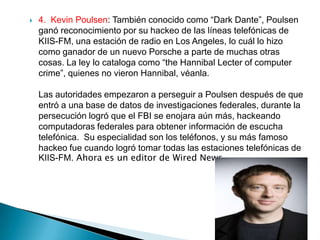    4. Kevin Poulsen: También conocido como “Dark Dante”, Poulsen
    ganó reconocimiento por su hackeo de las líneas telefónicas de
    KIIS-FM, una estación de radio en Los Angeles, lo cuál lo hizo
    como ganador de un nuevo Porsche a parte de muchas otras
    cosas. La ley lo cataloga como “the Hannibal Lecter of computer
    crime”, quienes no vieron Hannibal, véanla.

    Las autoridades empezaron a perseguir a Poulsen después de que
    entró a una base de datos de investigaciones federales, durante la
    persecución logró que el FBI se enojara aún más, hackeando
    computadoras federales para obtener información de escucha
    telefónica. Su especialidad son los teléfonos, y su más famoso
    hackeo fue cuando logró tomar todas las estaciones telefónicas de
    KIIS-FM. Ahora es un editor de Wired News.
 