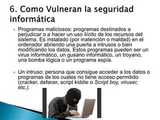   Programas maliciosos: programas destinados a
    perjudicar o a hacer un uso ilícito de los recursos del
    sistema. Es instalado (por inatención o maldad) en el
    ordenador abriendo una puerta a intrusos o bien
    modificando los datos. Estos programas pueden ser un
    virus informático, un gusano informático, un troyano,
    una bomba lógica o un programa espía.

   Un intruso: persona que consigue acceder a los datos o
    programas de los cuales no tiene acceso permitido
    (cracker, defacer, script kiddie o Script boy, viruxer,
    etc.).
 