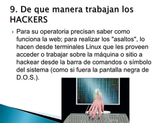    Para su operatoria precisan saber como
    funciona la web; para realizar los "asaltos", lo
    hacen desde terminales Linux que les proveen
    acceder o trabajar sobre la máquina o sitio a
    hackear desde la barra de comandos o símbolo
    del sistema (como si fuera la pantalla negra de
    D.O.S.).
 