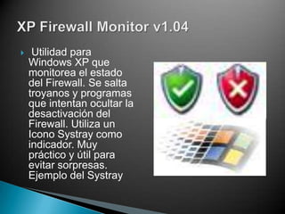    Utilidad para
    Windows XP que
    monitorea el estado
    del Firewall. Se salta
    troyanos y programas
    que intentan ocultar la
    desactivación del
    Firewall. Utiliza un
    Icono Systray como
    indicador. Muy
    práctico y útil para
    evitar sorpresas.
    Ejemplo del Systray
 