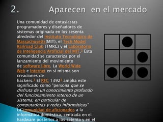 Una comunidad de entusiastas
programadores y diseñadores de
sistemas originada en los sesenta
alrededor del Instituto Tecnológico de
Massachusetts(MIT), el Tech Model
Railroad Club (TMRC) y el Laboratorio
de Inteligencia Artificial del MIT.2 Esta
comunidad se caracteriza por el
lanzamiento del movimiento
de software libre. La World Wide
Web e Internet en sí misma son
creaciones de
hackers.3 El RFC 13924 amplia este
significado como "persona que se
disfruta de un conocimiento profundo
del funcionamiento interno de un
sistema, en particular de
computadoras y redes informáticas"
La comunidad de aficionados a la
informática doméstica, centrada en el
hardware posterior a los setenta y en el
 