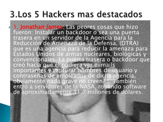    1. Jonathan James: Las peores cosas que hizo
    fueron: Instalar un backdoor o sea una puerta
    trasera en un servidor de la Agencia para la
    Reducción de Amenaza de la Defensa, (DTRA)
    que es una agencia para reducir la amenaza para
    Estados Unidos de armas nucleares, biológicas y
    convencionales. La puerta trasera o backdoor que
    creó hacia que él pudiera ver e-mails
    importantes y capturar nombres de usuario y
    contraseñas de empleados de dicha agencia,
    obviamente nada grave no creen?… También
    entró a servidores de la NASA, robando software
    de aproximadamente $1.7 millones de dólares.
 