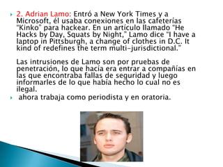    2. Adrian Lamo: Entró a New York Times y a
    Microsoft, él usaba conexiones en las cafeterías
    “Kinko” para hackear. En un artículo llamado “He
    Hacks by Day, Squats by Night,” Lamo dice “I have a
    laptop in Pittsburgh, a change of clothes in D.C. It
    kind of redefines the term multi-jurisdictional.”
    Las intrusiones de Lamo son por pruebas de
    penetración, lo que hacía era entrar a compañías en
    las que encontraba fallas de seguridad y luego
    informarles de lo que había hecho lo cual no es
    ilegal.
    ahora trabaja como periodista y en oratoria.
 
