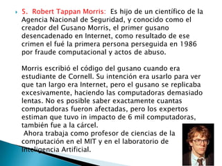    5. Robert Tappan Morris: Es hijo de un científico de la
    Agencia Nacional de Seguridad, y conocido como el
    creador del Gusano Morris, el primer gusano
    desencadenado en Internet, como resultado de ese
    crimen el fué la primera persona perseguida en 1986
    por fraude computacional y actos de abuso.

    Morris escribió el código del gusano cuando era
    estudiante de Cornell. Su intención era usarlo para ver
    que tan largo era Internet, pero el gusano se replicaba
    excesivamente, haciendo las computadoras demasiado
    lentas. No es posible saber exactamente cuantas
    computadoras fueron afectadas, pero los expertos
    estiman que tuvo in impacto de 6 mil computadoras,
    también fue a la cárcel.
     Ahora trabaja como profesor de ciencias de la
    computación en el MIT y en el laboratorio de
    Inteligencia Artificial.
 