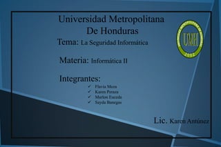 Universidad Metropolitana
De Honduras
Tema: La Seguridad Informática
Materia: Informática II

Integrantes:





Flavia Meza
Karen Peraza
Marlon Euceda
Sayda Banegas

Lic. Karen Antúnez

 