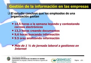 Gestión de la información en las empresas El estudio concluye que los empleados de una organización gastan   14,5 horas a la semana leyendo y contestando correos electrónicos 13,3 horas creando documentos 9,6 horas buscando información 9.5 oras analizando información   Más de 1 ¼ de jornada laboral a gestiones en Internet Página  – – 