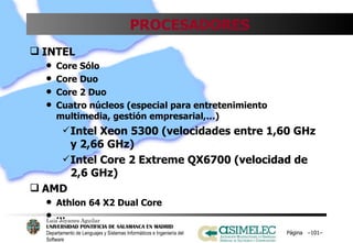 PROCESADORES INTEL Core Sólo Core Duo Core 2 Duo Cuatro núcleos (especial para entretenimiento multimedia, gestión empresarial,…) Intel Xeon 5300 (velocidades entre 1,60 GHz y 2,66 GHz) Intel Core 2 Extreme QX6700 (velocidad de 2,6 GHz) AMD Athlon 64 X2 Dual Core … Página  – – 