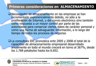 Primeras consideraciones en  ALMACENAMIENTO Necesidades de almacenamiento en las empresas se han incrementado exponencialmente debido, no sólo a la proliferación de Internet, y del correo electrónico sino también como respuesta a un mayor control por parte de las autoridades para conservar ciertos datos de carácter personal y como una forma de salvaguardar información, a lo largo del tiempo de todos los procesos de negocios La consultora IDC pronostica ente 2005 y 2008 el total de la capacidad de almacenamiento empresarial desarrollado anualmente en todo el mundo crecerá en torno al 367%, desde los 1.768 petabytes hasta los 6.652. Página  – – 