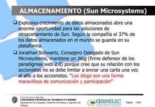 ALMACENAMIENTO (Sun Microsystems) Explosivo crecimiento de datos almacenados abre una enorme oportunidad para las soluciones de almacenamiento de Sun. Según la compañía el 37% de los datos almacenados en el mundo se guarda en su plataforma. Jonathan Schwartz, Consejero Delegado de Sun Microsystems, mantiene un  blog  (firme defensor de los paradigmas web 2.0) porque cree que su relación con los accionistas no se debe limitar a enviar una carta una vez al año a los accionistas. “ Los  blogs  son una forma maravillosa de comunicación y participación ” Página  – – 