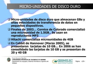MICRO-UNIDADES DE DISCO DURO Micro-unidades de disco duro que almacenan GBs y altas velocidades de transferencia de datos en pequeños dispositivos. Finales de 2003… Cornice de Colorado comercializó una microunidad de 1.5GB.. Se usan en reproductores MP3 Hitachi comercializa microunidades de 4GB En Cebbit de Hannover (Marzo 2005), se presentaron  tarjetas de 10 GB… En 2006 se han consolidado las tarjetas de 10 GB y se presentan de 20 y 40 GB Página  – – 
