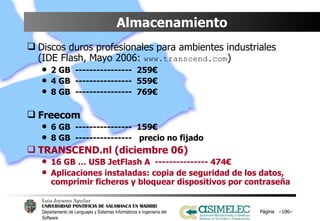 Almacenamiento Discos duros profesionales para ambientes industriales (IDE Flash, Mayo 2006:  www.transcend.com ) 2 GB  ----------------  259€ 4 GB  ----------------  559€ 8 GB  ----------------  769€ Freecom 6 GB  ----------------  159€ 8 GB  ----------------  precio no fijado TRANSCEND.nl (diciembre 06) 16 GB … USB JetFlash A  --------------- 474€ Aplicaciones instaladas: copia de seguridad de los datos, comprimir ficheros y bloquear dispositivos por contraseña Página  – – 