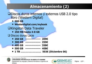 Almacenamiento (2) Discos duros internos y externos USB 2.0 tipo libro (Western Digital) 500 GB Westerdigital.com/mybook Kingston Data Traveler 250 MB hasta 4-8 GB Discos duros Lacie 250 GB  ---------------  209€ 300 GB  ---------------  259€ 400 GB  ---------------  358€ 500 GB  ---------------  408€ 1 TB ……………………..  502€ (Diciembre 06) Página  – – 