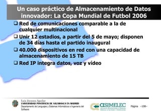 Un caso práctico de Almacenamiento de Datos innovador: La Copa Mundial de Futbol 2006 Red de comunicaciones comparable a la de cualquier multinacional Unir 12 estadios, a partir del 5 de mayo; disponen de 34 días hasta el partido inaugural 40.000 dispositivos en red con una capacidad de almacenamiento de 15 TB Red IP integra datos, voz y vídeo Página  – – 
